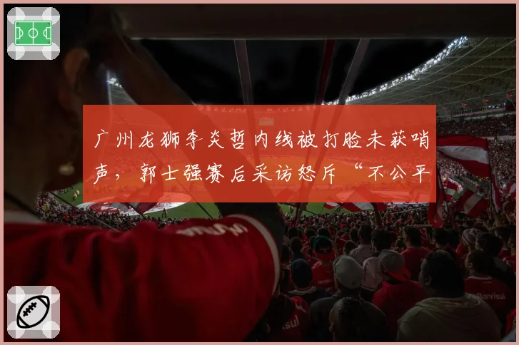 广州龙狮李炎哲内线被打脸未获哨声,郭士强赛后采访怒斥“不公平”
