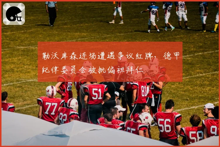 勒沃库森连场遭遇争议红牌,德甲纪律委员会被批偏袒拜仁
