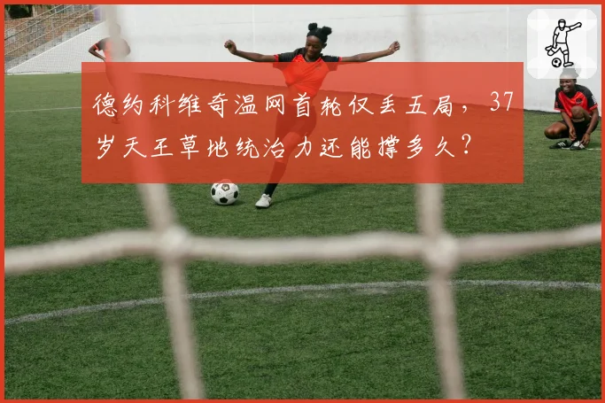 德约科维奇温网首轮仅丢五局,37岁天王草地统治力还能撑多久?