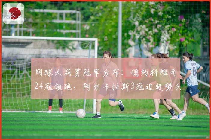 网球大满贯冠军分布:德约科维奇24冠领跑,阿尔卡拉斯3冠追赶势头猛
