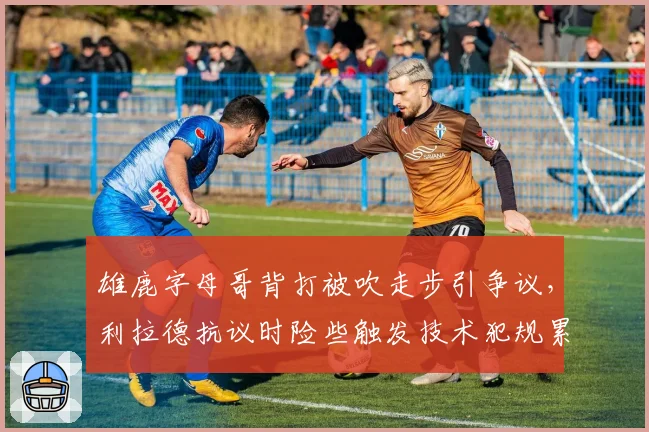 雄鹿字母哥背打被吹走步引争议,利拉德抗议时险些触发技术犯规累计停赛