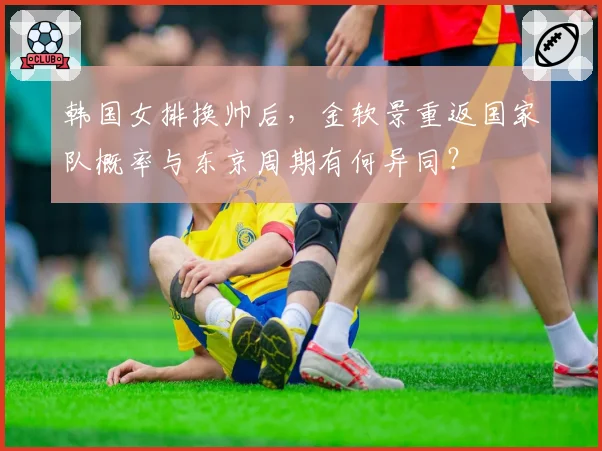 韩国女排换帅后,金软景重返国家队概率与东京周期有何异同?