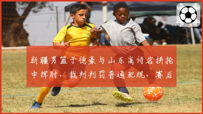 新疆男篮于德豪与山东高诗岩拼抢中挥肘,裁判判罚普通犯规,赛后追加处罚能否平息争议?