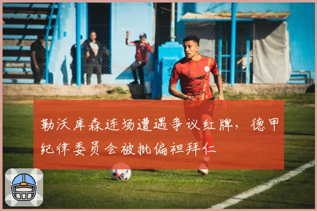 勒沃库森连场遭遇争议红牌,德甲纪律委员会被批偏袒拜仁