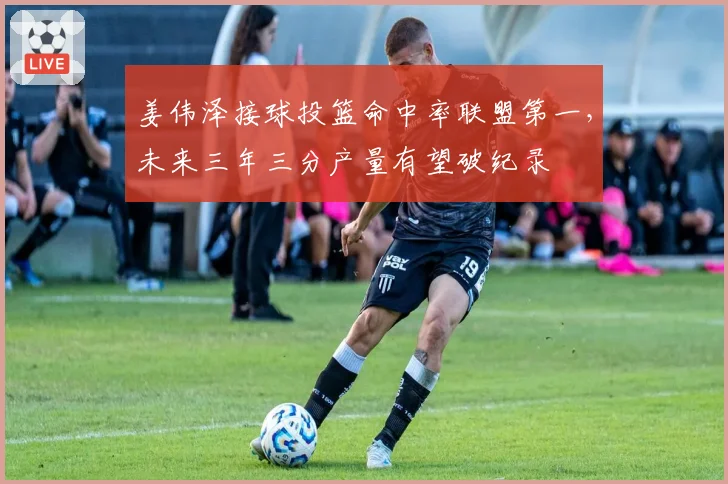 姜伟泽接球投篮命中率联盟第一,未来三年三分产量有望破纪录