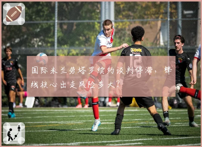 国际米兰劳塔罗续约谈判停滞，锋线核心出走风险多大？