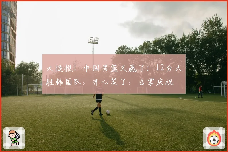 大捷报!中国男篮又赢了:12分大胜韩国队,开心笑了,击掌庆祝