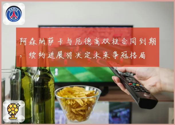 阿森纳萨卡与厄德高双核合同到期,续约进展将决定未来争冠格局