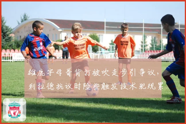 雄鹿字母哥背打被吹走步引争议,利拉德抗议时险些触发技术犯规累计停赛