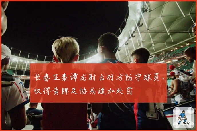 长春亚泰谭龙肘击对方防守球员,仅得黄牌足协或追加处罚