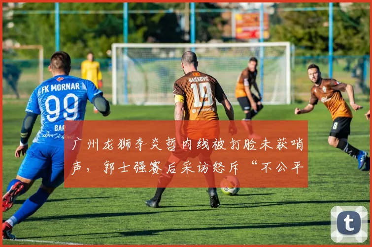 广州龙狮李炎哲内线被打脸未获哨声,郭士强赛后采访怒斥“不公平”