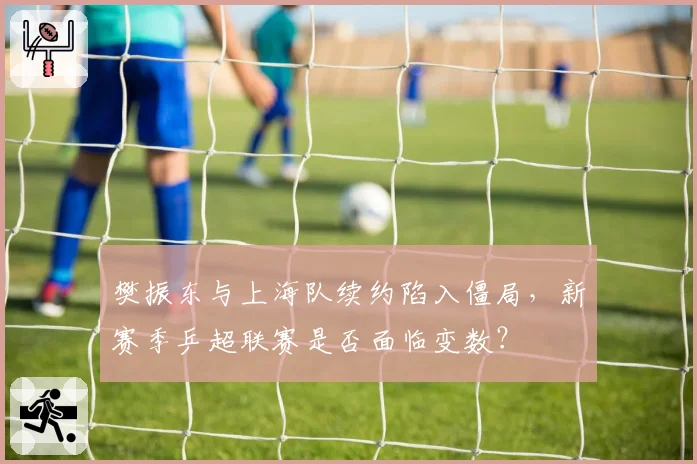 樊振东与上海队续约陷入僵局,新赛季乒超联赛是否面临变数?