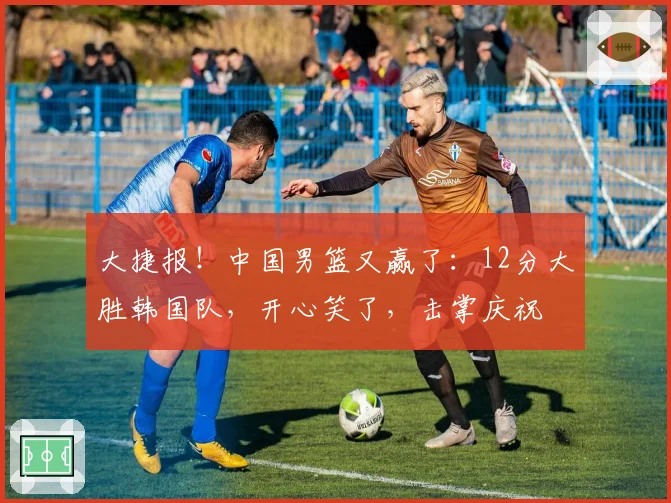 大捷报!中国男篮又赢了:12分大胜韩国队,开心笑了,击掌庆祝