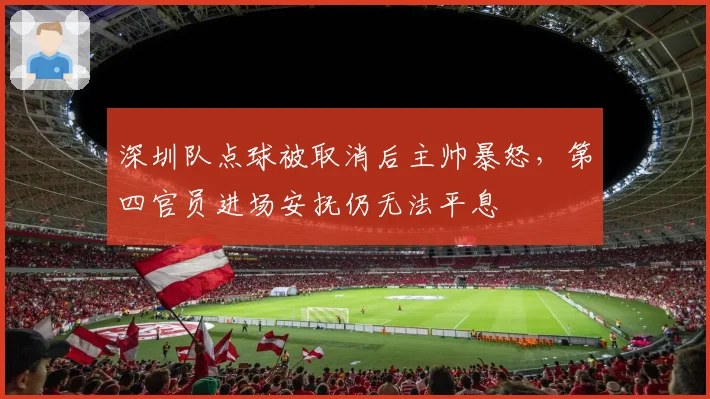 深圳队点球被取消后主帅暴怒,第四官员进场安抚仍无法平息
