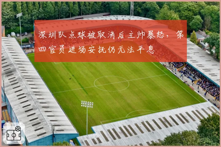 深圳队点球被取消后主帅暴怒,第四官员进场安抚仍无法平息