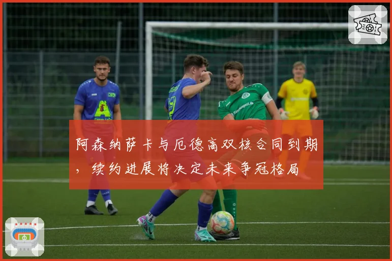 阿森纳萨卡与厄德高双核合同到期,续约进展将决定未来争冠格局