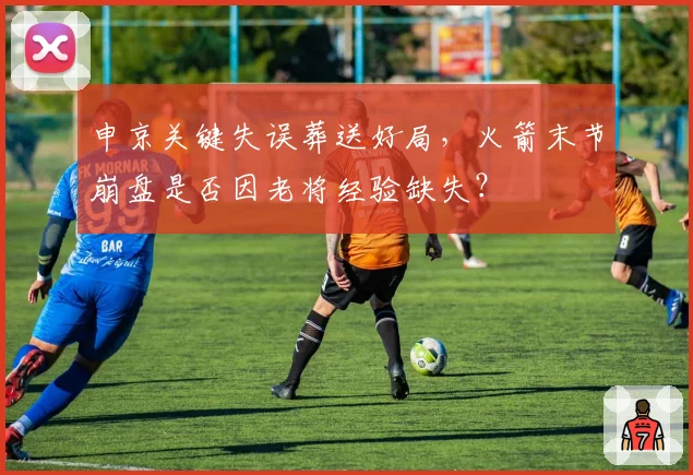 申京关键失误葬送好局,火箭末节崩盘是否因老将经验缺失?