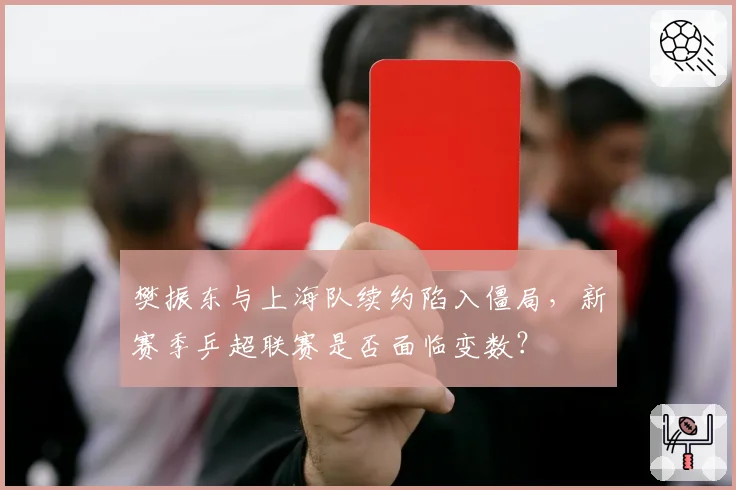 樊振东与上海队续约陷入僵局,新赛季乒超联赛是否面临变数?